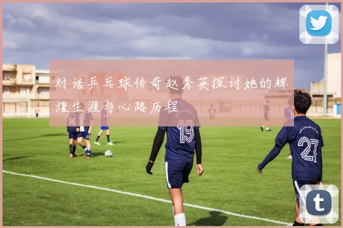 对话乒乓球传奇赵秀英探讨她的辉煌生涯与心路历程