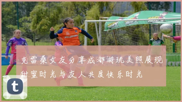 克雷桑女友分享成都游玩美照展现甜蜜时光与友人共度快乐时光