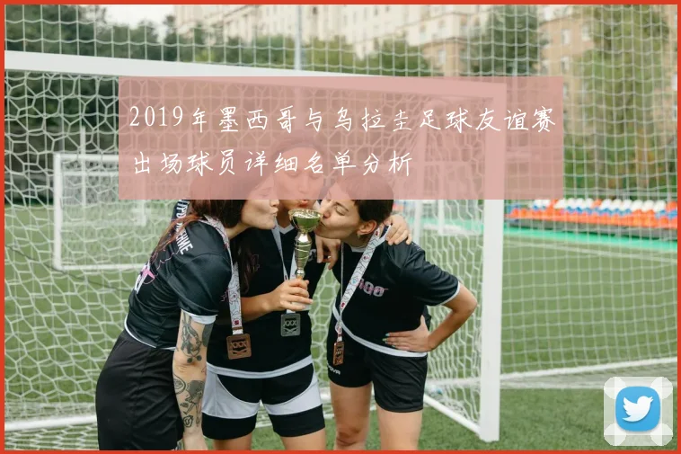 2019年墨西哥与乌拉圭足球友谊赛出场球员详细名单分析